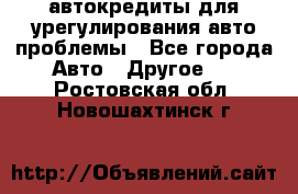 автокредиты для урегулирования авто проблемы - Все города Авто » Другое   . Ростовская обл.,Новошахтинск г.